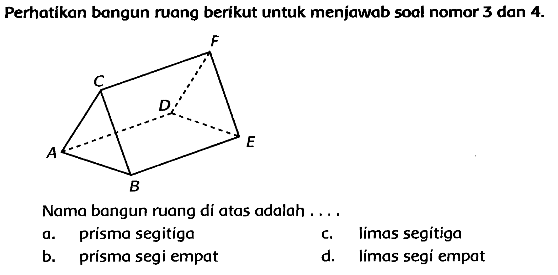 Perhatikan bangun ruang berikut untuk menjawab soal nomor 3 dan  4 . 
Nama bangun ruang di atas adalah ....
a. prisma segitíga
c. limas segitiga
b. prisma segi empat
d. limas segi empat