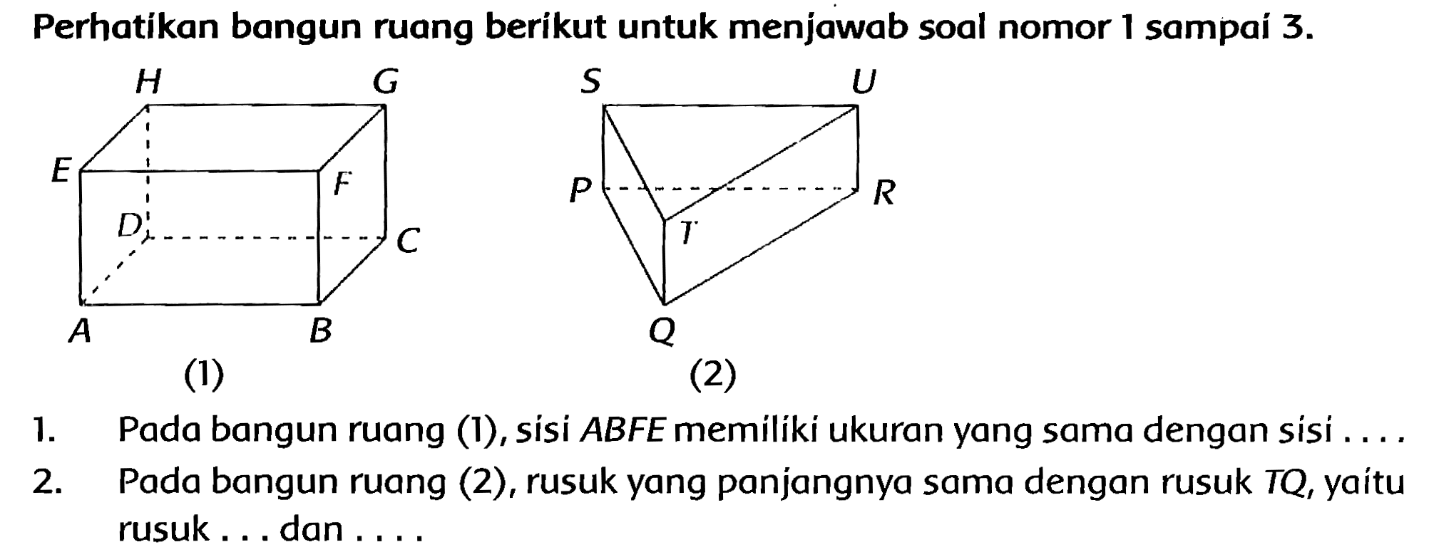 Perhatikan bangun ruang berikut untuk menjawab soal nomor 1 sampaí  3 . 
1. Pada bangun ruang (1), sisi  A B F E  memiliki ukuran yang sama dengan sisi ....
2. Pada bangun ruang (2), rusuk yang panjangnya sama dengan rusuk TQ, yaitu rusuk ... dan ....