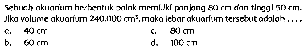 Sebuah akuarium berbentuk balok memiliki panjang  80 cm  dan tinggi  50 cm . Jika volume akuarium  240.000 cm^(3) , maka lebar akuarium tersebut adalah ....
a.  40 cm 
c.  80 cm 
b.  60 cm 
d.  100 cm 