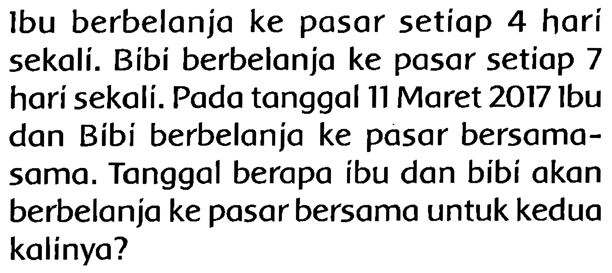 Ibu berbelanja ke pasar setiap 4 hari sekali. Bibi berbelanja ke pasar setiap 7 hari sekali. Pada tanggal 11 Maret  2017 lbu  dan Bibi berbelanja ke pasar bersamasama. Tanggal berapa ibu dan bibi akan berbelanja ke pasar bersama untuk kedua kalinya?