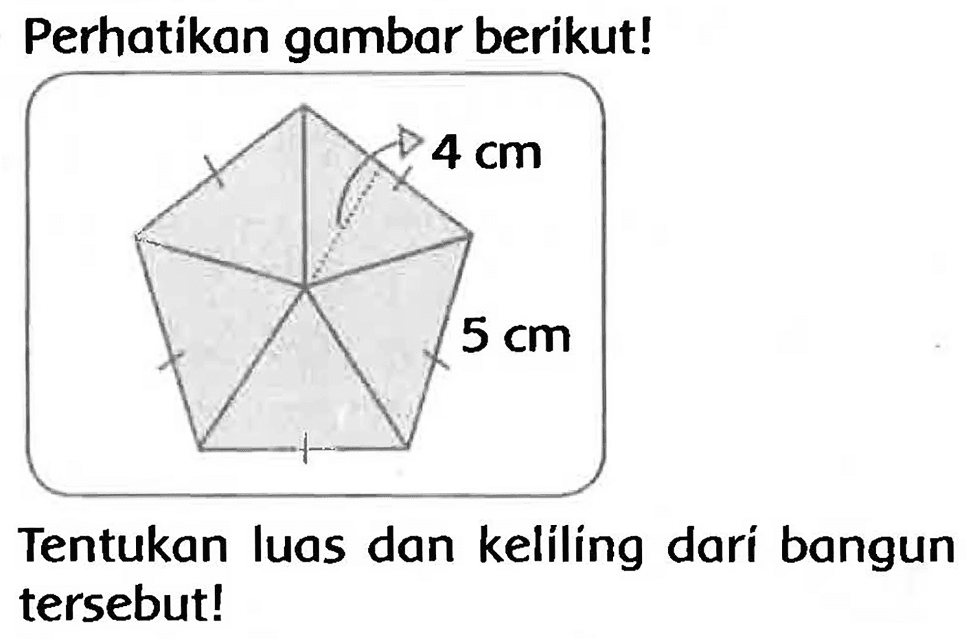 Perhatikan gambar berikut! 
4 cm 
5 cm 
Tentukan luas dan keliling dari bangun tersebut!