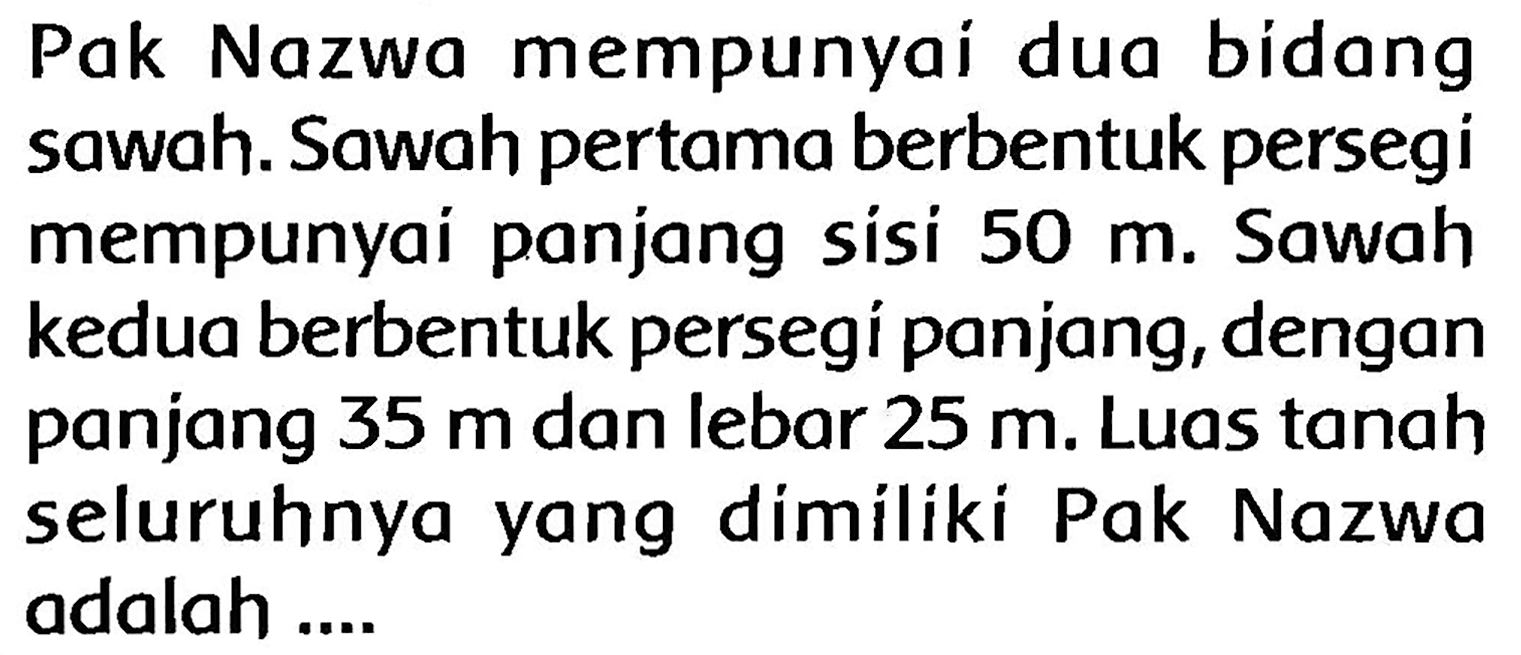 Pak Nazwa mempunyai dua bídang sawah. Sawah pertama berbentuk persegi mempunyai panjang sisi  50 m . Sawah kedua berbentuk persegí panjang, dengan panjang  35 m  dan lebar  25 m . Luas tanah seluruhnya yang dimíliki Pak Nazwa adalah ....