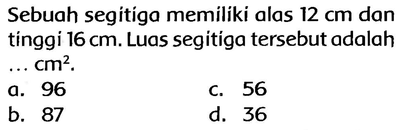 Sebuah segitiga memiliki alas  12 cm  dan tínggi  16 cm . Luas segitiga tersebut adalah ...  cm^(2) .
a. 96
c. 56
b. 87
d. 36