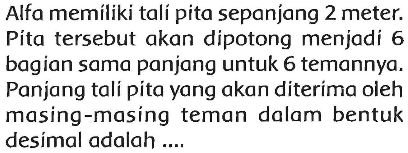 Alfa memiliki tali pita sepanjang 2 meter. Pita tersebut akan dipotong menjadi 6 bagian sama panjang untuk 6 temannya. Panjang tali pita yang akan diterima oleh masing-masing teman dalam bentuk desimal adalah ....