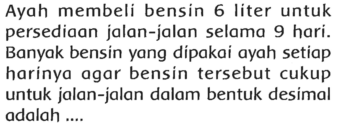 Ayah membeli bensin 6 liter untuk persediaan jalan-jalan selama 9 hari. Banyak bensin yang dipakai ayah setiap harinya agar bensin tersebut cukup untuk jalan-jalan dalam bentuk desimal adalah ....