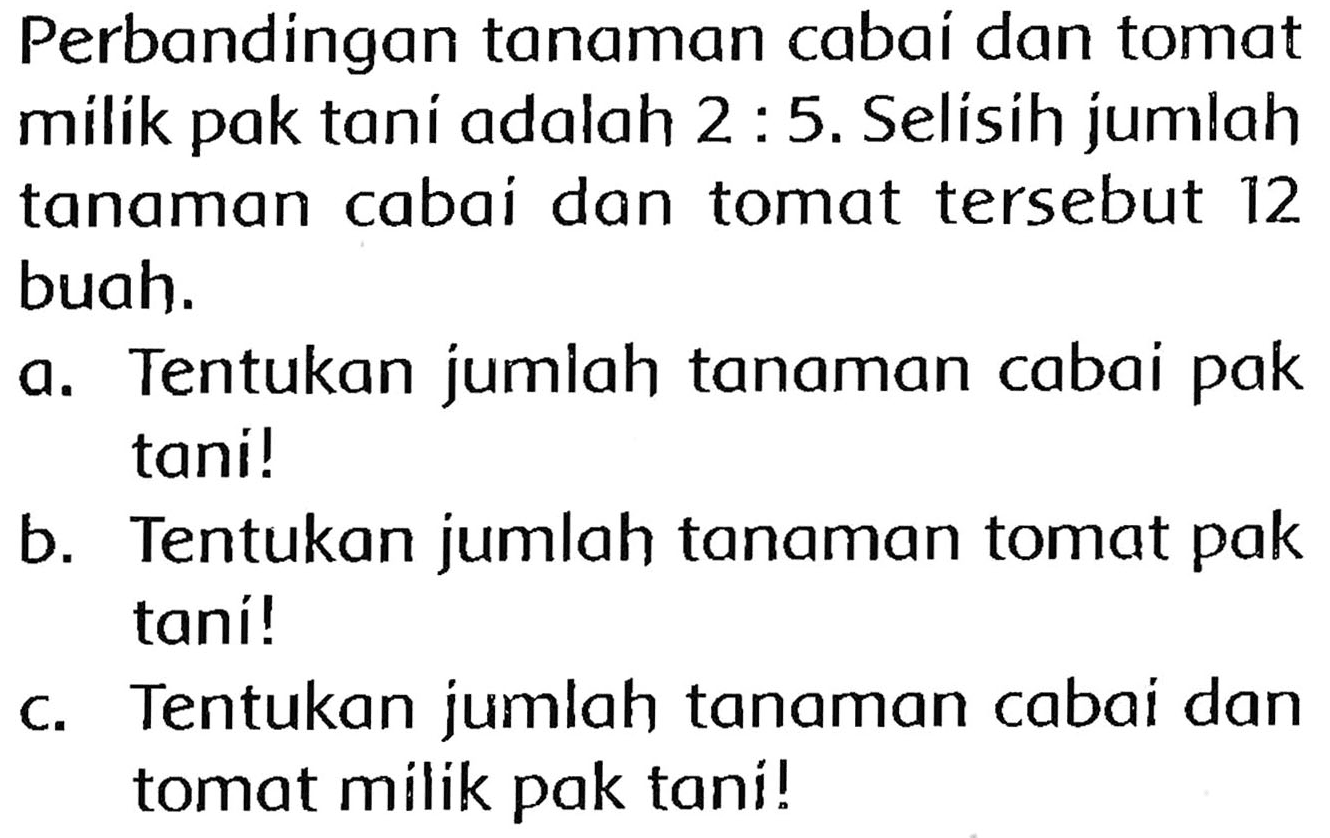 Perbandingan tanaman cabai dan tomat milik pak tani adalah  2: 5 . Selisih jumlah tanaman cabai dan tomat tersebut 12 buah.
a. Tentukan jumlah tanaman cabai pak tani!
b. Tentukan jumlah tanaman tomat pak taní!
c. Tentukan jumlah tanaman cabai dan tomat milik pak tani!