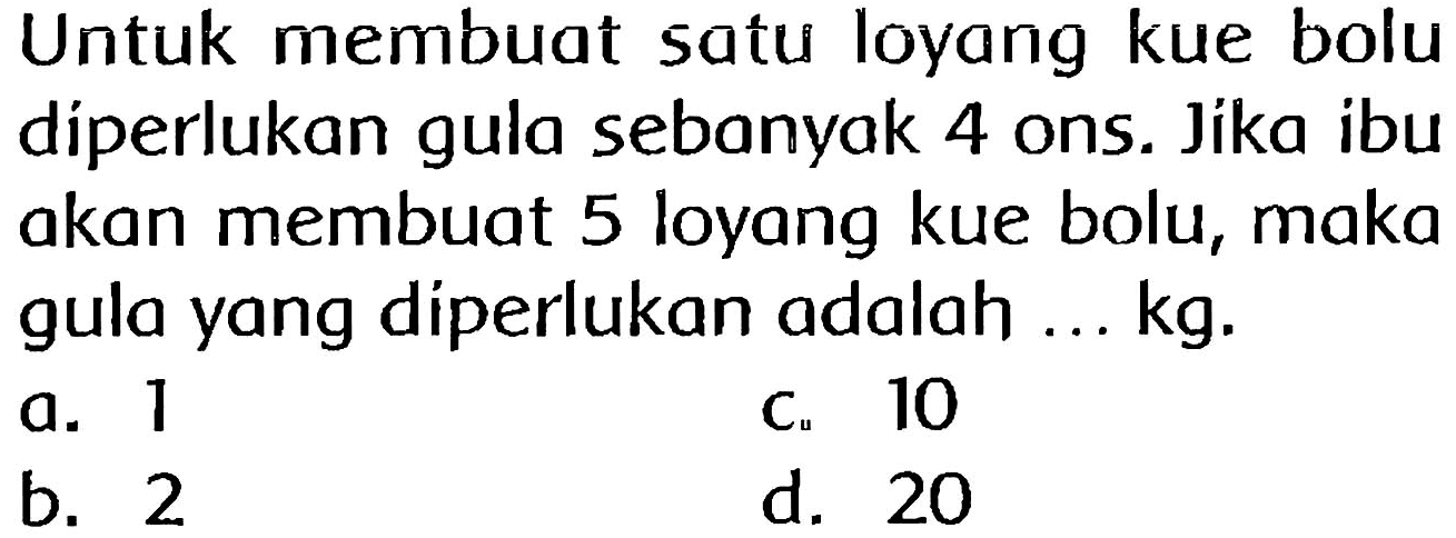 Untuk membuat satu loyang kue bolu diperlukan gula sebanyak 4 ons. Jika ibu akan membuat 5 loyang kue bolu, maka gula yang diperlukan adalah ...  kg .
a. 1
c. 10
b. 2
 C_(u)  10  d  20 