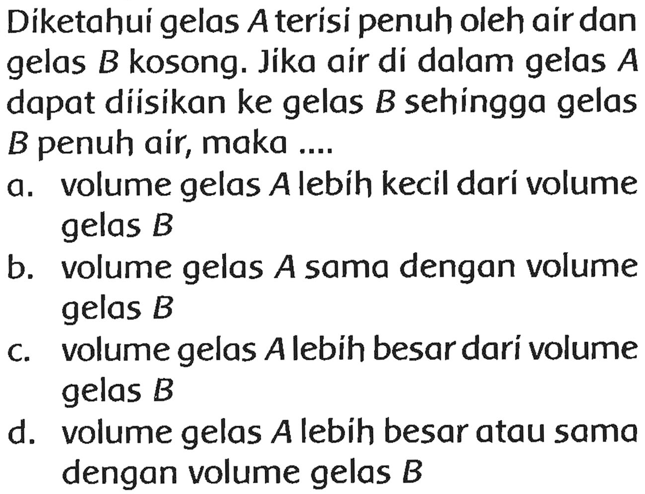 Díketahui gelas  A  terísi penuh oleh air dan gelas  B  kosong. Jika air di dalam gelas  A  dapat diisikan ke gelas  B  sehingga gelas  B  penuh air, maka ....
a. volume gelas  A  lebih kecil dari volume gelas  B 
b. volume gelas  A  sama dengan volume gelas  B 
c. volume gelas A lebih besar dari volume gelas  B 
d. volume gelas  A  lebih besar atau sama dengan volume gelas  B 