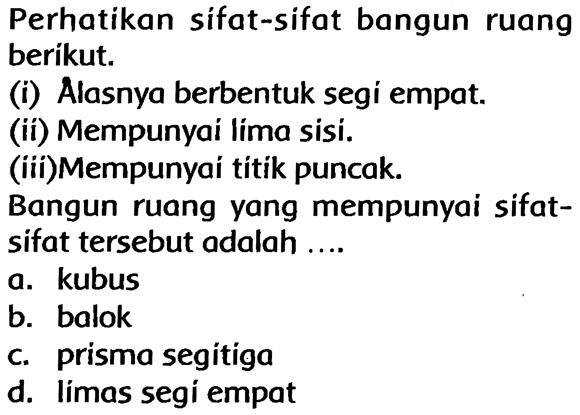 Perhatikan sifat-sifat bangun ruang berikut.
(i) Alasnya berbentuk segi empat.
(ii) Mempunyai lima sisi.
(iii)Mempunyai titik puncak.
Bangun ruang yang mempunyai sifatsifat tersebut adalah ....
a. kubus
b. balok
c. prisma segitiga
d. límas segi empat