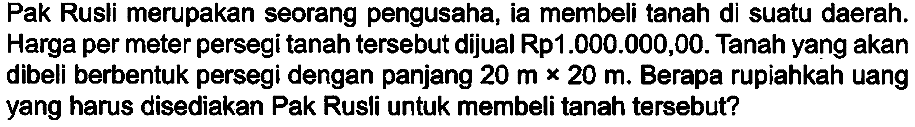 Pak Rusli merupakan seorang pengusaha, ia membeli tanah di suatu daerah. Harga per meter persegi tanah tersebut dijual Rp1  1.000 .000,00 . Tanah yang akan dibeli berbentuk persegi dengan panjang  20 m x 20 m . Berapa rupiahkah uang yang harus disediakan Pak Rusli untuk membeli tanah tersebut?