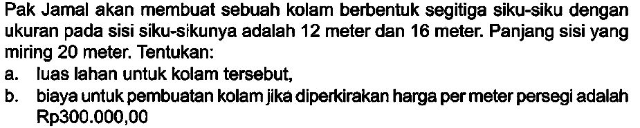 Pak Jamal akan membuat sebuah kolam berbentuk segitiga siku-siku dengan ukuran pada sisi siku-sikunya adalah 12 meter dan 16 meter. Panjang sisi yang miring  {2 0)  meter. Tentukan:
a. Iuas lahan untuk kolam tersebut,
b. biaya untuk pembuatan kolam jika diperkirakan harga per meter persegi adalah  Rp 300.000,00 