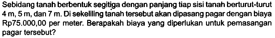 Sebidang tanah berbentuk segitiga dengan panjang tiap sisi tanah berturut-turut  4 m, 5 m , dan  7 m . Di sekeliling tanah tersebut akan dipasang pagar dengan biaya Rp75.000,00 per meter. Berapakah biaya yang diperlukan untuk pemasangan pagar tersebut?