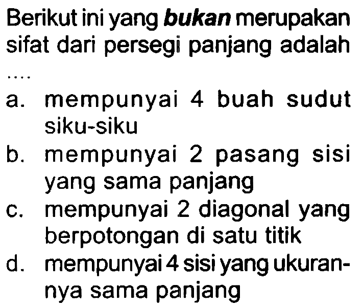 Berikut ini yang bukan merupakan sifat dari persegi panjang adalah
a. mempunyai 4 buah sudut siku-siku
b. mempunyai 2 pasang sisi yang sama panjang
c. mempunyai 2 diagonal yang berpotongan di satu titik
d. mempunyai 4 sisi yang ukurannya sama panjang