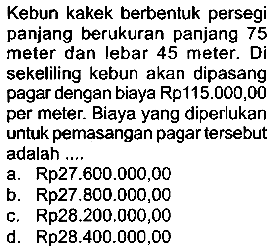 Kebun kakek berbentuk persegi panjang berukuran panjang 75 meter dan lebar 45 meter. Di sekeliling kebun akan dipasang pagar dengan biaya Rp115.000,00 per meter. Biaya yang diperlukan untuk pemasangan pagar tersebut adalah ..
a. Rp27.600.000,00
b. Rp27.800.000,00
c.  Rp 28.200 .000,00 
d.  Rp 28.400 .000,00 