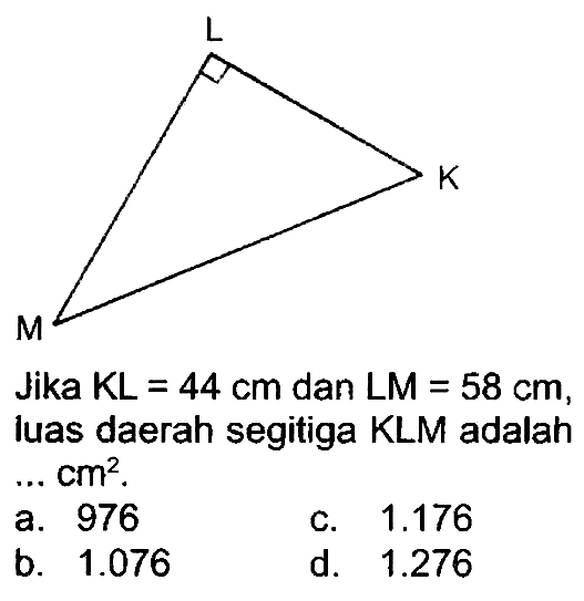 Jika  K L=44 cm  dan  L M=58 cm , luas daerah segitiga KLM adalah  ... cm^(2) .
a. 976
c.  1.176 
b.  1.076 
d.  1.276 