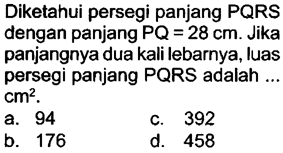 Diketahui persegi panjang PQRS dengan panjang  P Q=28 cm . Jika panjangnya dua kali lebarnya, luas persegi panjang PQRS adalah ..  cm^(2) .
a. 94
c. 392
b. 176
d. 458