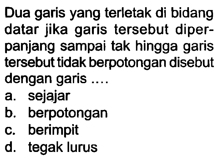 Dua garis yang terletak di bidang datar jika garis tersebut diperpanjang sampai tak hingga garis tersebut tidak berpotongan disebut dengan garis.
a. sejajar
b. berpotongan
c. berimpit
d. tegak lurus