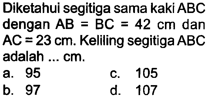 Diketahui segitiga sama kaki ABC dengan  A B=B C=42 cm  dan  A C=23 cm . Keliling segitiga  A B C  adalah ... cm.
a. 95
c. 105
b. 97
d. 107