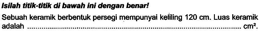 Isilah titik-titik di bawah ini dengan benar!
Sebuah keramik berbentuk persegi mempunyai keliling  120 cm . Luas keramik adalah  cm^(2) .