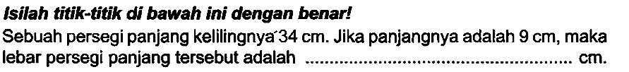 Isilah titk-titk di bawah ini dengan benar!
Sebuah persegi panjang kelilingnya  34 cm . Jika panjangnya adalah  9 cm , maka lebar persegi panjang tersebut adalah  cm .