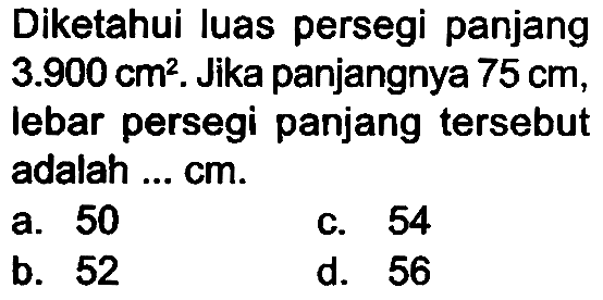 Diketahui luas persegi panjang  3.900 cm^(2) . Jika panjangnya  75 cm , lebar persegi panjang tersebut adalah ... cm.
a. 50
c. 54
b. 52
d. 56