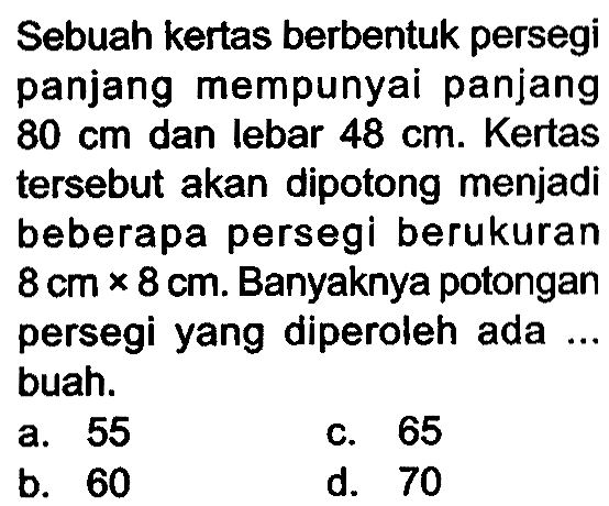 Sebuah kertas berbentuk persegi panjang mempunyai panjang  80 cm  dan lebar  48 cm . Kertas tersebut akan dipotong menjadi beberapa persegi berukuran  8 cm x 8 cm . Banyaknya potongan persegi yang diperoleh ada ... buah.
a. 55
c. 65
b. 60
d. 70