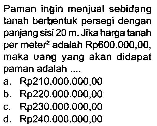 Paman ingin menjual sebidang tanah berbentuk persegi dengan panjang sisi  20 m . Jika harga tanah per meter  { )^(2)  adalah Rp600.000,00, maka uang yang akan didapat paman adalah ....
a. Rp210.000.000,00
b.  Rp 220.000 .000,00 
c.  Rp 230.000 .000,00 
d.  Rp 240.000 .000,00 