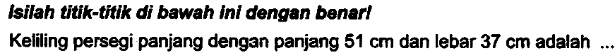 Isilah titik-titk di bawah ini dengan benart
Keliling persegi panjang dengan panjang  51 cm  dan lebar  37 cm  adalah