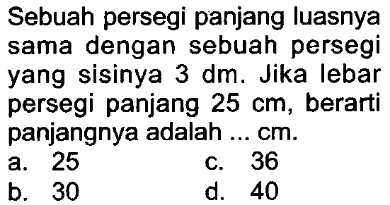 Sebuah persegi panjang luasnya sama dengan sebuah persegi yang sisinya  3 dm . Jika lebar persegi panjang  25 cm , berarti panjangnya adalah ...  cm .
a. 25
c. 36
b. 30
d. 40