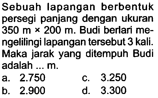 Sebuah lapangan berbentuk persegi panjang dengan ukuran  350 m x 200 m . Budi berlari mengelilingi lapangan tersebut 3 kali. Maka jarak yang ditempuh Budi adalah ...  m .
a.  2.750 
c.  3.250 
b.  2.900 
d.  3.300 