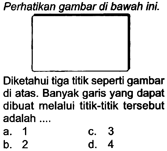 Perhatikan gambar di bawah ini.
Diketahui tiga titik seperti gambar di atas. Banyak garis yang dapat dibuat melalui titik-titik tersebut adalah ....
a. 1
C. 3
b. 2
d. 4