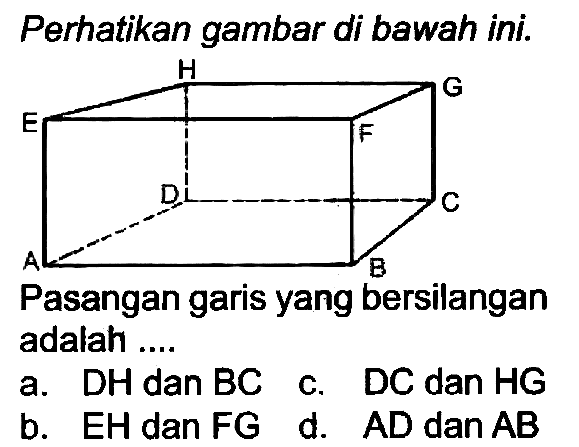 Perhatikan gambar di bawah ini.
H G E F D C A B 
Pasangan garis yang bersilangan adalah ....
a.  DH  dan BC  c. DC dan HG
b. EH dan FG  d. AD dan AB 