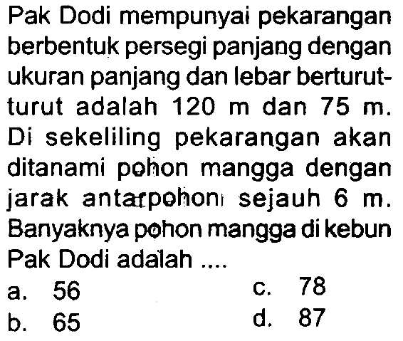 Pak Dodi mempunyai pekarangan berbentuk persegi panjang dengan ukuran panjang dan lebar berturutturut adalah  120 m  dan  75 m . Di sekeliling pekarangan akan ditanami pohon mangga dengan jarak antarpohon sejauh  6 m . Banyaknya pohon mangga di kebun Pak Dodi adalah ....
a. 56
C. 78
b. 65
d. 87