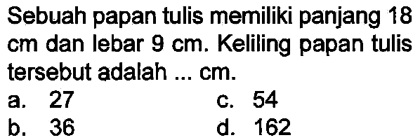 Sebuah papan tulis memiliki panjang 18  cm  dan lebar  9 cm . Keliling papan tulis tersebut adalah ...  cm .
a. 27
c. 54
b. 36
d. 162