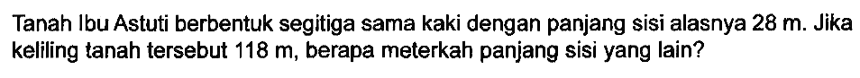 Tanah Ibu Astuti berbentuk segitiga sama kaki dengan panjang sisi alasnya  28 m . Jika keliling tanah tersebut  118 m , berapa meterkah panjang sisi yang lain?