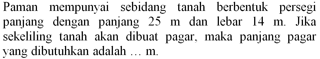 Paman mempunyai sebidang tanah berbentuk persegi panjang dengan panjang  25 m  dan lebar  14 m . Jika sekeliling tanah akan dibuat pagar, maka panjang pagar yang dibutuhkan adalah  ... m .