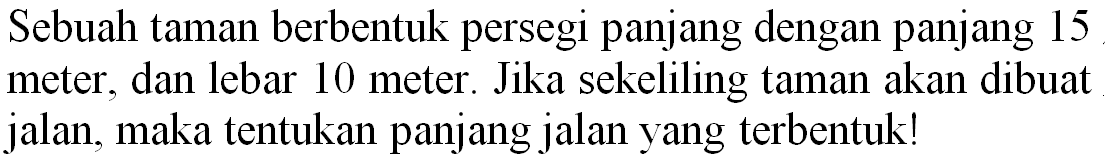 Sebuah taman berbentuk persegi panjang dengan panjang 15 meter, dan lebar 10 meter. Jika sekeliling taman akan dibuat jalan, maka tentukan panjang jalan yang terbentuk!