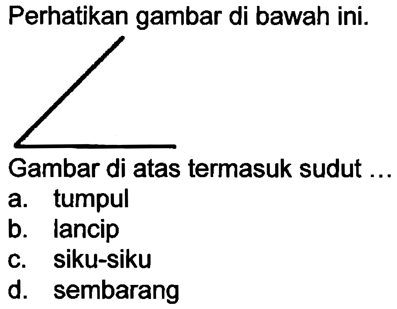 Perhatikan gambar di bawah ini.
Gambar di atas termasuk sudut .
a. tumpul
b. lancip
c. siku-siku
d. sembarang