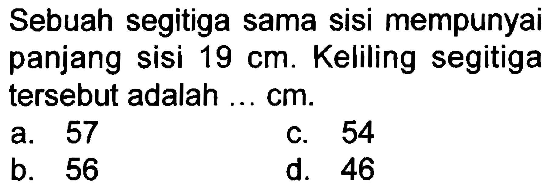 Sebuah segitiga sama sisi mempunyai panjang sisi  19 cm . Keliling segitiga tersebut adalah ...  cm .
a. 57
c. 54
b. 56
d. 46