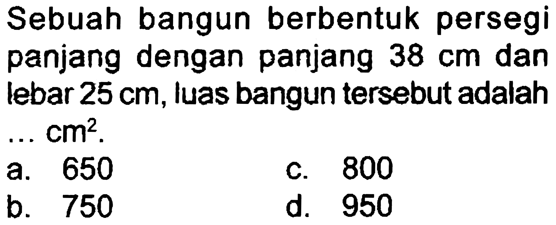 Sebuah bangun berbentuk persegi panjang dengan panjang  38 cm  dan lebar  25 cm , luas bangun tersebut adalah ..  cm^(2) .
a. 650
c. 800
b. 750
d. 950