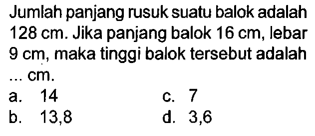 Jumlah panjang rusuk suatu balok adalah  128 cm . Jika panjang balok  16 cm , lebar  9 cm , maka tinggi balok tersebut adalah  cm 
a. 14
C. 7
b.   13,8 
d. 3,6