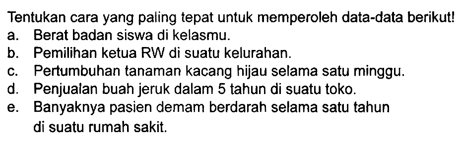 Tentukan cara yang paling tepat untuk memperoleh data-data berikut!
a. Berat badan siswa di kelasmu.
b. Pemilihan ketua RW di suatu kelurahan.
c. Pertumbuhan tanaman kacang hijau selama satu minggu.
d. Penjualan buah jeruk dalam 5 tahun di suatu toko.
e. Banyaknya pasien demam berdarah selama satu tahun di suatu rumah sakit.