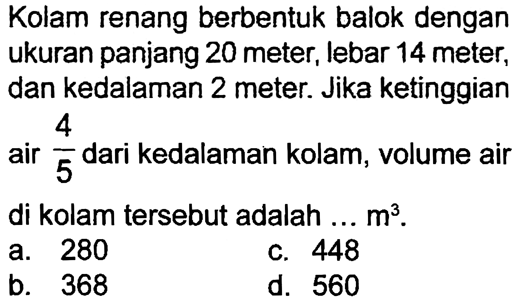 Kolam renang berbentuk balok dengan ukuran panjang 20 meter, lebar 14 meter, dan kedalaman 2 meter. Jika ketinggian air  (4)/(5)  dari kedalaman kolam, volume air di kolam tersebut adalah ...  m^(3) .
a. 280
C. 448
b. 368
d. 560