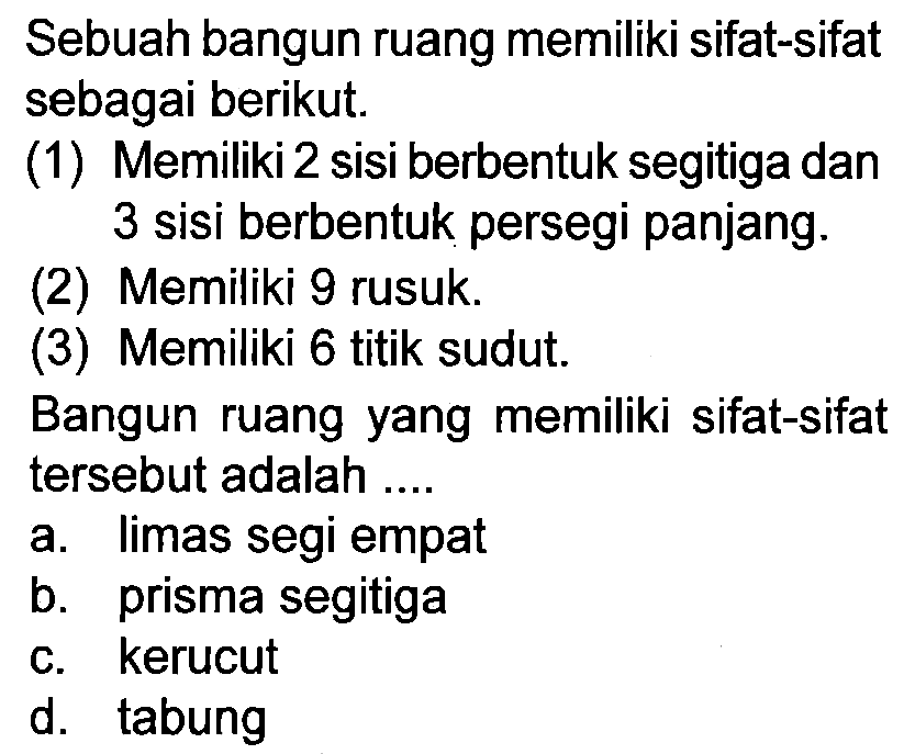 Sebuah bangun ruang memiliki sifat-sifat sebagai berikut.
(1) Memiliki 2 sisi berbentuk segitiga dan 3 sisi berbentuk persegi panjang.
(2) Memiliki 9 rusuk.
(3) Memiliki 6 titik sudut.
Bangun ruang yang memiliki sifat-sifat tersebut adalah ....
a. limas segi empat
b. prisma segitiga
c. kerucut
d. tabung