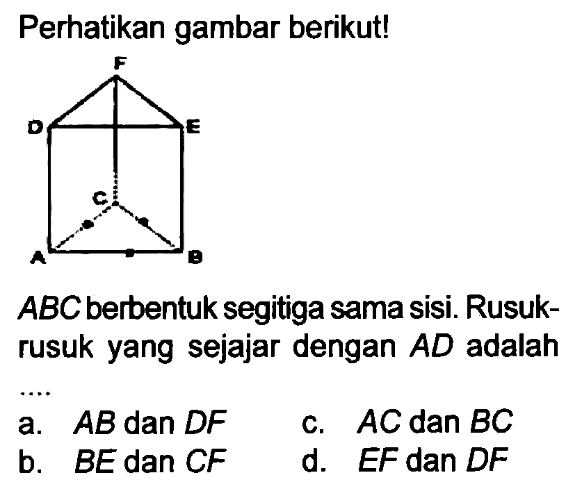 Perhatikan gambar berikut!
 A B C  berbentuk segitiga sama sisi. Rusukrusuk yang sejajar dengan  A D  adalah
a.  A B  dan  D F 
c.  A C dan B C 
b.  B E  dan CF
d.  E F  dan  D F 