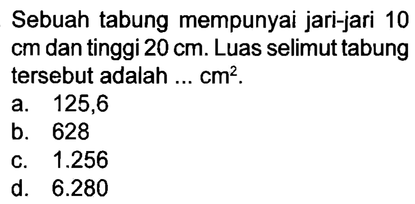 Sebuah tabung mempunyai jari-jari 10  cm  dan tinggi  20 cm . Luas selimut tabung tersebut adalah ...  cm^(2) .
a. 125,6
b. 628
c.  1.256 
d.  6.280 