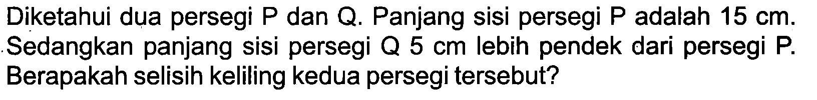 Diketahui dua persegi  P  dan Q. Panjang sisi persegi  P  adalah  15 cm . Sedangkan panjang sisi persegi Q  5 cm  lebih pendek dari persegi P. Berapakah selisih keliling kedua persegi tersebut?