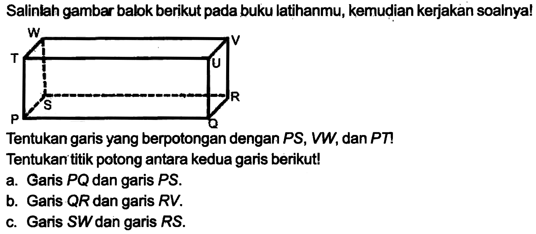 Salinlah gambar balok berikut pada buku latihanmu, kemudian kerjakan soalnya!
Tentukan garis yang berpotongan dengan  P S, V W , dan  P T  !
Tentukan titik potong antara kedua garis berikut!
a. Garis  P Q  dan garis  P S .
b. Garis  Q R  dan garis  R V .
c. Garis  S W  dan garis  R S .