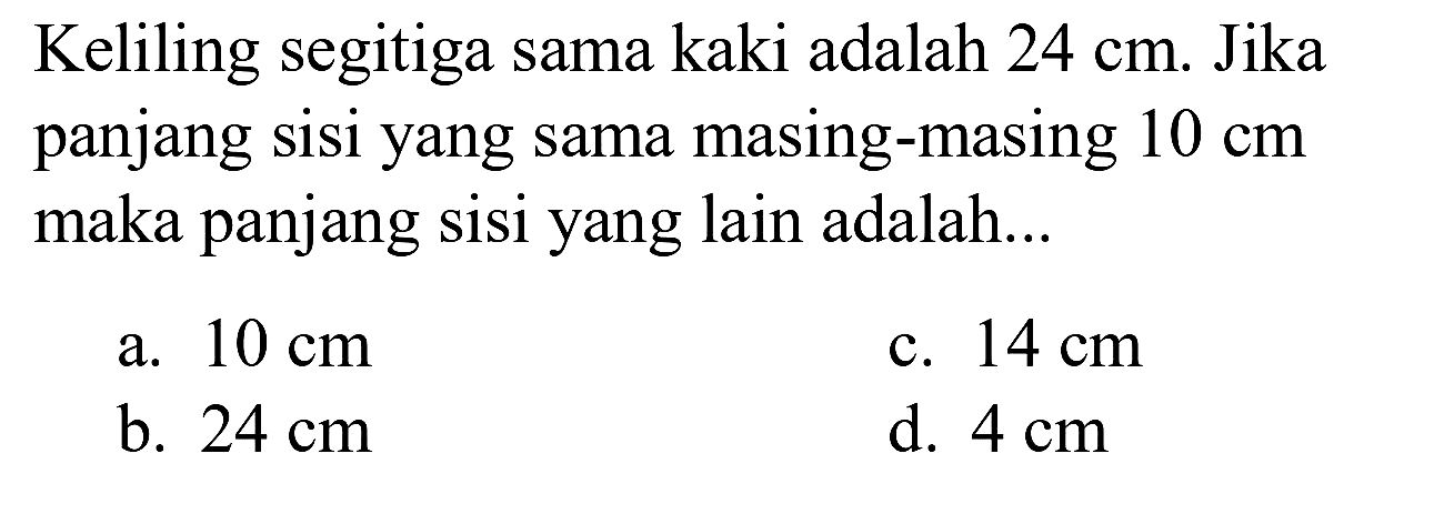 Keliling segitiga sama kaki adalah  24 cm . Jika panjang sisi yang sama masing-masing  10 cm  maka panjang sisi yang lain adalah...
a.  10 cm 
c.  14 cm 
b.  24 cm 
d.  4 cm 