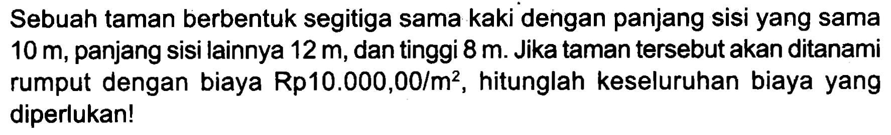 Sebuah taman berbentuk segitiga sama kaki dengan panjang sisi yang sama  10 m , panjang sisi lainnya  12 m , dan tinggi  8 m . Jika taman tersebut akan ditanami rumput dengan biaya Rp  10.000,00 / m^(2) , hitunglah keseluruhan biaya yang diperlukan!